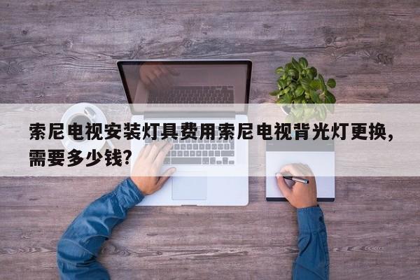 索尼电视安装灯具费用索尼电视背光灯更换,需要多少钱?