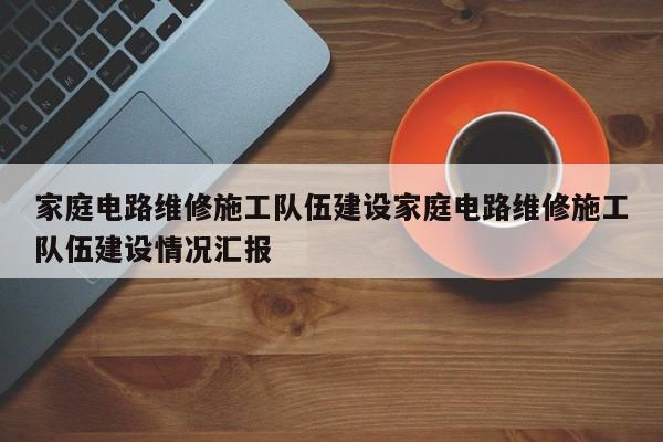 家庭电路维修施工队伍建设家庭电路维修施工队伍建设情况汇报