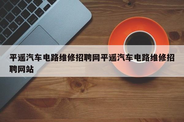 平遥汽车电路维修招聘网平遥汽车电路维修招聘网站