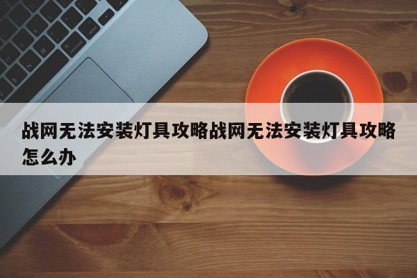 战网无法安装灯具攻略战网无法安装灯具攻略怎么办