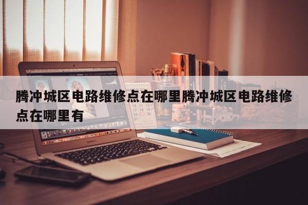 腾冲城区电路维修点在哪里腾冲城区电路维修点在哪里有