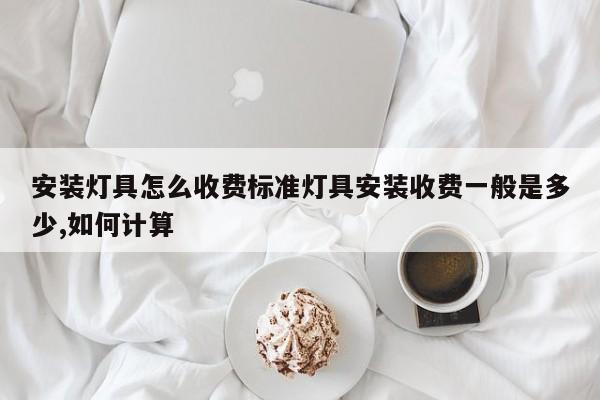 安装灯具怎么收费标准灯具安装收费一般是多少,如何计算