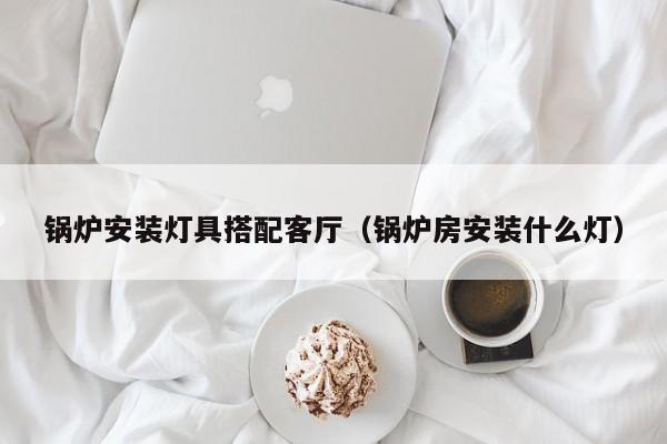锅炉安装灯具搭配客厅（锅炉房安装什么灯）