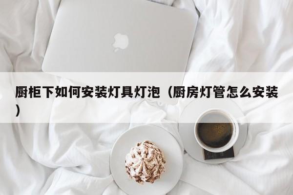 厨柜下如何安装灯具灯泡（厨房灯管怎么安装）