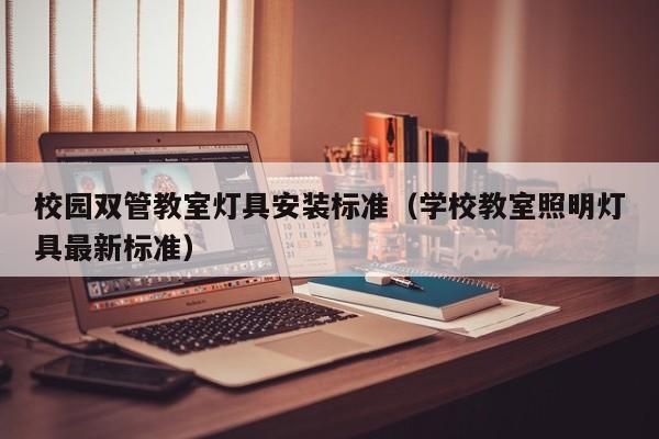 校园双管教室灯具安装标准（学校教室照明灯具最新标准）