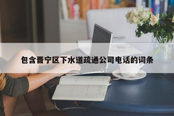 包含晋宁区下水道疏通公司电话的词条